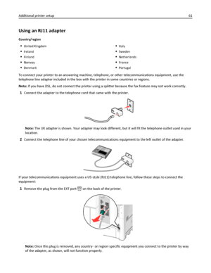 Page 61Using an RJ11 adapter
Country/region
United Kingdom
Ireland
Finland
Norway
Denmark
Italy
Sweden
Netherlands
France
Portugal
To connect your printer to an answering machine, telephone, or other telecommunications equipment, use the
telephone line adapter included in the box with the printer in some countries or regions.
Note: If you have DSL, do not connect the printer using a splitter because the fax feature may not work correctly.
1Connect the adapter to the telephone cord that came with the printer....