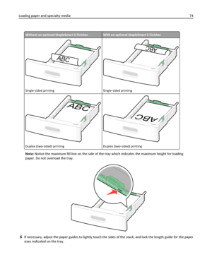 Page 74Without an optional StapleSmart II FinisherWith an optional StapleSmart II Finisher
ABC
Single‑sided printing
ABC
Single‑sided printing
ABC
Duplex (two‑sided) printing
ABC
Duplex (two‑sided) printing
Note: Notice the maximum fill line on the side of the tray which indicates the maximum height for loading
paper. Do not overload the tray.
6If necessary, adjust the paper guides to lightly touch the sides of the stack, and lock the length guide for the paper
sizes indicated on the tray. Loading paper and...