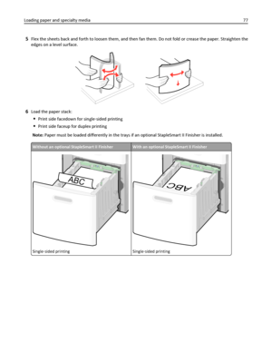 Page 775Flex the sheets back and forth to loosen them, and then fan them. Do not fold or crease the paper. Straighten the
edges on a level surface.
6Load the paper stack:
Print side facedown for single‑sided printing
Print side faceup for duplex printing
Note: Paper must be loaded differently in the trays if an optional StapleSmart II Finisher is installed.
Without an optional StapleSmart II FinisherWith an optional StapleSmart II Finisher
ABC
Single‑sided printing
ABC
Single‑sided printing
Loading paper and...