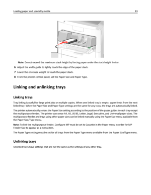 Page 83Note: Do not exceed the maximum stack height by forcing paper under the stack height limiter.
6Adjust the width guide to lightly touch the edge of the paper stack.
7Lower the envelope weight to touch the paper stack.
8From the printer control panel, set the Paper Size and Paper Type.
Linking and unlinking trays
Linking trays
Tray linking is useful for large print jobs or multiple copies. When one linked tray is empty, paper feeds from the next
linked tray. When the Paper Size and Paper Type settings are...