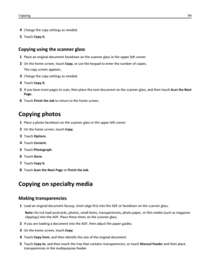 Page 944Change the copy settings as needed.
5Touch Copy It.
Copying using the scanner glass
1Place an original document facedown on the scanner glass in the upper left corner.
2On the home screen, touch Copy, or use the keypad to enter the number of copies.
The copy screen appears.
3Change the copy settings as needed.
4Touch Copy It.
5If you have more pages to scan, then place the next document on the scanner glass, and then touch Scan the Next
Page.
6Touch Finish the Job to return to the home screen.
Copying...
