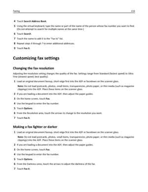 Page 1164Touch Search Address Book.
5Using the virtual keyboard, type the name or part of the name of the person whose fax number you want to find.
(Do not attempt to search for multiple names at the same time.)
6Touch Search.
7Touch the name to add it to the “Fax to” list.
8Repeat steps 4 through 7 to enter additional addresses.
9Touch Fax It.
Customizing fax settings
Changing the fax resolution
Adjusting the resolution setting changes the quality of the fax. Settings range from Standard (fastest speed) to...