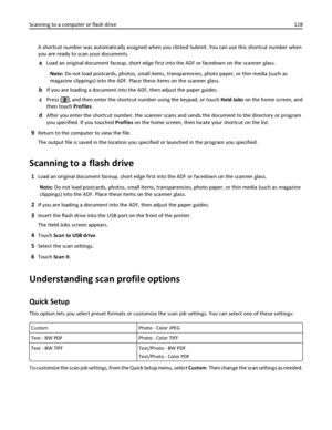 Page 128A shortcut number was automatically assigned when you clicked Submit. You can use this shortcut number when
you are ready to scan your documents.
aLoad an original document faceup, short edge first into the ADF or facedown on the scanner glass.
Note: Do not load postcards, photos, small items, transparencies, photo paper, or thin media (such as
magazine clippings) into the ADF. Place these items on the scanner glass.
bIf you are loading a document into the ADF, then adjust the paper guides.
cPress , and...