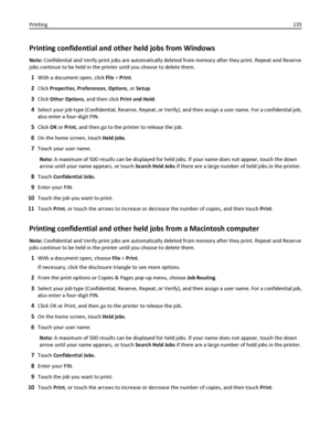 Page 135Printing confidential and other held jobs from Windows
Note: Confidential and Verify print jobs are automatically deleted from memory after they print. Repeat and Reserve
jobs continue to be held in the printer until you choose to delete them.
1With a document open, click File > Print.
2Click Properties, Preferences, Options, or Setup.
3Click Other Options, and then click Print and Hold.
4Select your job type (Confidential, Reserve, Repeat, or Verify), and then assign a user name. For a confidential...