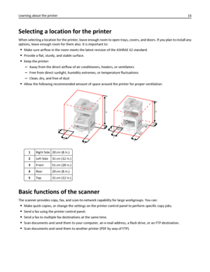 Page 16Selecting a location for the printer
When selecting a location for the printer, leave enough room to open trays, covers, and doors. If you plan to install any
options, leave enough room for them also. It is important to:
Make sure airflow in the room meets the latest revision of the ASHRAE 62 standard.
Provide a flat, sturdy, and stable surface.
Keep the printer:
–Away from the direct airflow of air conditioners, heaters, or ventilators
–Free from direct sunlight, humidity extremes, or temperature...