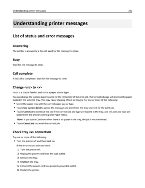 Page 232Understanding printer messages
List of status and error messages
Answering
The printer is answering a fax call. Wait for the message to clear.
Busy
Wait for the message to clear.
Call complete
A fax call is completed. Wait for the message to clear.
Change  to 
 is a tray or feeder, and  is a paper size or type.
You can change the current paper source for the remainder of the print job. The formatted page will print on the paper
loaded in the selected tray. This may cause clipping of text or images. Try...