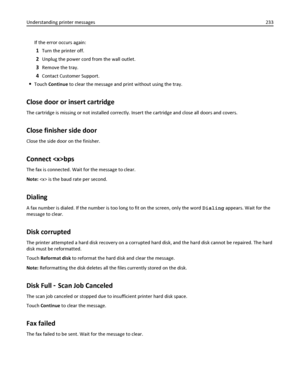 Page 233If the error occurs again:
1Turn the printer off.
2Unplug the power cord from the wall outlet.
3Remove the tray.
4Contact Customer Support.
Touch Continue to clear the message and print without using the tray.
Close door or insert cartridge
The cartridge is missing or not installed correctly. Insert the cartridge and close all doors and covers.
Close finisher side door
Close the side door on the finisher.
Connect bps
The fax is connected. Wait for the message to clear.
Note:  is the baud rate per...
