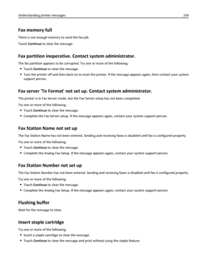 Page 234Fax memory full
There is not enough memory to send the fax job.
Touch Continue to clear the message.
Fax partition inoperative. Contact system administrator.
The fax partition appears to be corrupted. Try one or more of the following:
Touch Continue to clear the message.
Turn the printer off and then back on to reset the printer. If the message appears again, then contact your system
support person.
Fax server To Format not set up. Contact system administrator.
The printer is in Fax Server mode, but the...