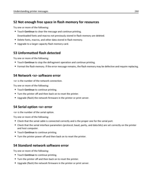 Page 24452 Not enough free space in flash memory for resources
Try one or more of the following:
Touch Continue to clear the message and continue printing.
Downloaded fonts and macros not previously stored in flash memory are deleted.
Delete fonts, macros, and other data stored in flash memory.
Upgrade to a larger capacity flash memory card.
53 Unformatted flash detected
Try one or more of the following:
Touch Continue to stop the defragment operation and continue printing.
Format the flash memory. If the error...