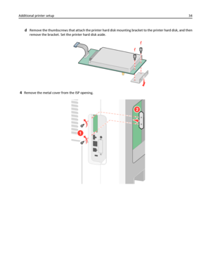 Page 34dRemove the thumbscrews that attach the printer hard disk mounting bracket to the printer hard disk, and then
remove the bracket. Set the printer hard disk aside.
4Remove the metal cover from the ISP opening.
1
2
Additional printer setup34
Downloaded From ManualsPrinter.com Manuals 