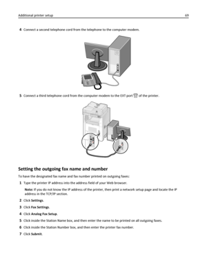 Page 694Connect a second telephone cord from the telephone to the computer modem.
5Connect a third telephone cord from the computer modem to the EXT port  of the printer.
Setting the outgoing fax name and number
To have the designated fax name and fax number printed on outgoing faxes:
1Type the printer IP address into the address field of your Web browser.
Note: If you do not know the IP address of the printer, then print a network setup page and locate the IP
address in the TCP/IP section.
2Click Settings....