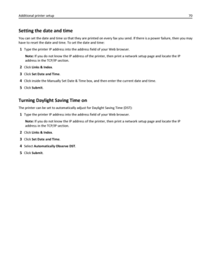 Page 70Setting the date and time
You can set the date and time so that they are printed on every fax you send. If there is a power failure, then you may
have to reset the date and time. To set the date and time:
1Type the printer IP address into the address field of your Web browser.
Note: If you do not know the IP address of the printer, then print a network setup page and locate the IP
address in the TCP/IP section.
2Click Links & Index.
3Click Set Date and Time.
4Click inside the Manually Set Date & Time...