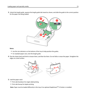 Page 733Unlock the length guide, squeeze the length guide tab inward as shown, and slide the guide to the correct position
for the paper size being loaded.
3
2
1
Notes:
Use the size indicators on the bottom of the tray to help position the guides.
For standard paper sizes, lock the length guide.
4Flex the sheets back and forth to loosen them, and then fan them. Do not fold or crease the paper. Straighten the
edges on a level surface.
5Load the paper stack:
Print side facedown for single‑sided printing
Print...