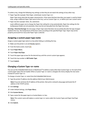 Page 84To unlink a tray, change the following tray settings so that they do not match the settings of any other tray:
Paper Type (for example: Plain Paper, Letterhead, Custom Type )
Paper Type names describe the paper characteristics. If the name that best describes your paper is used by linked
trays, assign a different Paper Type name to the tray, such as Custom Type , or define your own custom name.
Paper Size (for example: letter, A4, statement)
Load a different paper size to change the Paper Size setting...