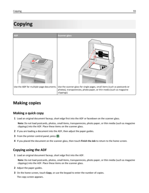 Page 93Copying
ADFScanner glass
A
Use the ADF for multiple‑page documents.Use the scanner glass for single pages, small items (such as postcards or
photos), transparencies, photo paper, or thin media (such as magazine
clippings).
Making copies
Making a quick copy
1Load an original document faceup, short edge first into the ADF or facedown on the scanner glass.
Note: Do not load postcards, photos, small items, transparencies, photo paper, or thin media (such as magazine
clippings) into the ADF. Place these items...