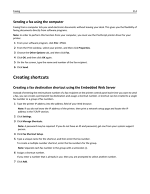 Page 114Sending a fax using the computer
Faxing from a computer lets you send electronic documents without leaving your desk. This gives you the flexibility of
faxing documents directly from software programs.
Note: In order to perform this function from your computer, you must use the PostScript printer driver for your
printer.
1From your software program, click File > Print.
2From the Print window, select your printer, and then click Properties.
3Choose the Other Options tab, and then click Fax.
4Click OK, and...