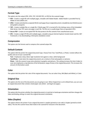 Page 129Format Type
This option sets the output (PDF, JPEG, TIFF, SECURE PDF, or XPS) for the scanned image.
PDF—Creates a single file with multiple pages, viewable with Adobe Reader. Adobe Reader is provided free by
Adobe at www.adobe.com.
JPEG—Creates and attaches a separate file for each page of your original document, viewable by most Web browsers
and graphics programs
TIFF—Creates multiple files or a single file. If Multi-page TIFF is turned off in the Settings menu of the Embedded
Web Server, then TIFF...