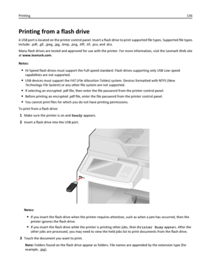 Page 136Printing from a flash drive
A USB port is located on the printer control panel. Insert a flash drive to print supported file types. Supported file types
include: .pdf, .gif, .jpeg, .jpg, .bmp, .png, .tiff, .tif, .pcx, and .dcx.
Many flash drives are tested and approved for use with the printer. For more information, visit the Lexmark Web site
at www.lexmark.com.
Notes:
Hi‑Speed flash drives must support the Full‑speed standard. Flash drives supporting only USB Low‑speed
capabilities are not supported....