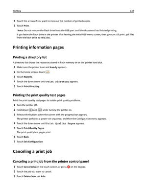 Page 1374Touch the arrows if you want to increase the number of printed copies.
5Touch Print.
Note: Do not remove the flash drive from the USB port until the document has finished printing.
If you leave the flash drive in the printer after leaving the initial USB menu screen, then you can still print .pdf files
from the flash drive as held jobs.
Printing information pages
Printing a directory list
A directory list shows the resources stored in flash memory or on the printer hard disk.
1Make sure the printer is...