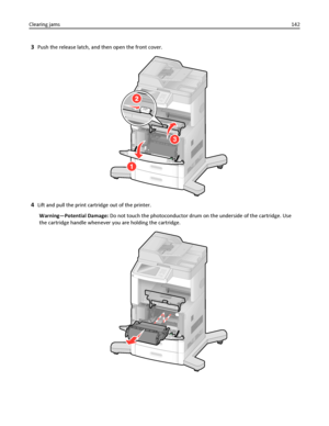 Page 1423Push the release latch, and then open the front cover.
3
4Lift and pull the print cartridge out of the printer.
Warning—Potential Damage: Do not touch the photoconductor drum on the underside of the cartridge. Use
the cartridge handle whenever you are holding the cartridge.
Clearing jams142
Downloaded From ManualsPrinter.com Manuals 