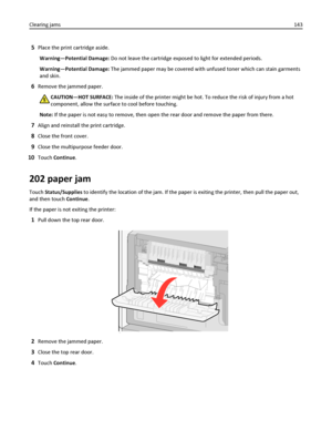 Page 1435Place the print cartridge aside.
Warning—Potential Damage: Do not leave the cartridge exposed to light for extended periods.
Warning—Potential Damage: The jammed paper may be covered with unfused toner which can stain garments
and skin.
6Remove the jammed paper.
CAUTION—HOT SURFACE: The inside of the printer might be hot. To reduce the risk of injury from a hot
component, allow the surface to cool before touching.
Note: If the paper is not easy to remove, then open the rear door and remove the paper...