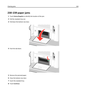 Page 144230–239 paper jams
1Touch Status/Supplies to identify the location of the jam.
2Pull the standard tray out.
3Pull down the bottom rear door.
4Push the tab down.
5Remove the jammed paper.
6Close the bottom rear door.
7Insert the standard tray.
8Touch Continue. Clearing jams144
Downloaded From ManualsPrinter.com Manuals 