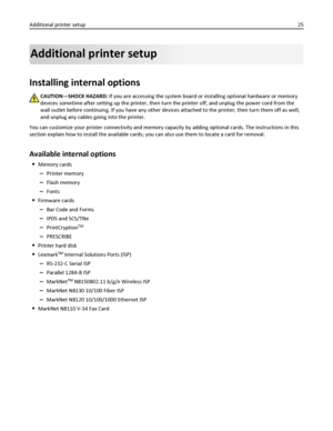 Page 25Additional printer setup
Installing internal options
CAUTION—SHOCK HAZARD: If you are accessing the system board or installing optional hardware or memory
devices sometime after setting up the printer, then turn the printer off, and unplug the power cord from the
wall outlet before continuing. If you have any other devices attached to the printer, then turn them off as well,
and unplug any cables going into the printer.
You can customize your printer connectivity and memory capacity by adding optional...