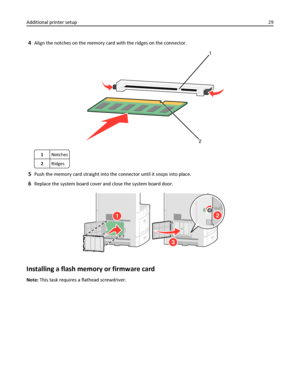 Page 294Align the notches on the memory card with the ridges on the connector.
1
2
1Notches
2Ridges
5Push the memory card straight into the connector until it snaps into place.
6Replace the system board cover and close the system board door.
2
3
1
Installing a flash memory or firmware card
Note: This task requires a flathead screwdriver. Additional printer setup29
Downloaded From ManualsPrinter.com Manuals 