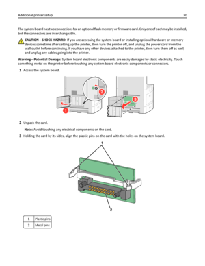 Page 30The system board has two connections for an optional flash memory or firmware card. Only one of each may be installed,
but the connectors are interchangeable.
CAUTION—SHOCK HAZARD: If you are accessing the system board or installing optional hardware or memory
devices sometime after setting up the printer, then turn the printer off, and unplug the power cord from the
wall outlet before continuing. If you have any other devices attached to the printer, then turn them off as well,
and unplug any cables...