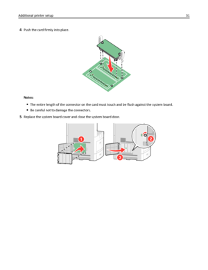 Page 314Push the card firmly into place.
Notes:
The entire length of the connector on the card must touch and be flush against the system board.
Be careful not to damage the connectors.
5Replace the system board cover and close the system board door.
2
3
1
Additional printer setup31
Downloaded From ManualsPrinter.com Manuals 