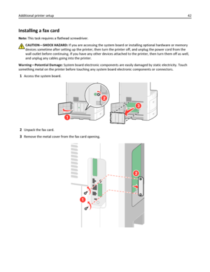 Page 42Installing a fax card
Note: This task requires a flathead screwdriver.
CAUTION—SHOCK HAZARD: If you are accessing the system board or installing optional hardware or memory
devices sometime after setting up the printer, then turn the printer off, and unplug the power cord from the
wall outlet before continuing. If you have any other devices attached to the printer, then turn them off as well,
and unplug any cables going into the printer.
Warning—Potential Damage: System board electronic components are...