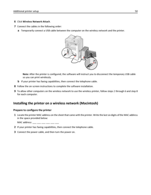 Page 506Click Wireless Network Attach.
7Connect the cables in the following order:
aTemporarily connect a USB cable between the computer on the wireless network and the printer.
Note: After the printer is configured, the software will instruct you to disconnect the temporary USB cable
so you can print wirelessly.
bIf your printer has faxing capabilities, then connect the telephone cable.
8Follow the on‑screen instructions to complete the software installation.
9To allow other computers on the wireless network...