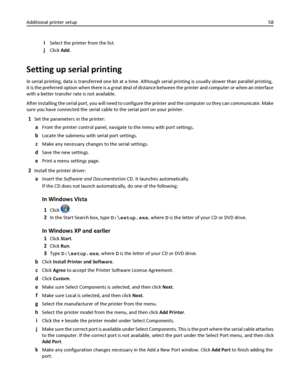 Page 58iSelect the printer from the list.
jClick Add.
Setting up serial printing
In serial printing, data is transferred one bit at a time. Although serial printing is usually slower than parallel printing,
it is the preferred option when there is a great deal of distance between the printer and computer or when an interface
with a better transfer rate is not available.
After installing the serial port, you will need to configure the printer and the computer so they can communicate. Make
sure you have connected...