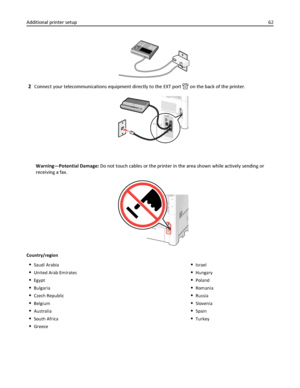 Page 622Connect your telecommunications equipment directly to the EXT port  on the back of the printer.
Warning—Potential Damage: Do not touch cables or the printer in the area shown while actively sending or
receiving a fax.
Country/region
Saudi Arabia
United Arab Emirates
Egypt
Bulgaria
Czech Republic
Belgium
Australia
South Africa
Greece
Israel
Hungary
Poland
Romania
Russia
Slovenia
Spain
Turkey
Additional printer setup62
Downloaded From ManualsPrinter.com Manuals 