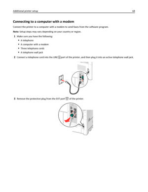 Page 68Connecting to a computer with a modem
Connect the printer to a computer with a modem to send faxes from the software program.
Note: Setup steps may vary depending on your country or region.
1Make sure you have the following:
A telephone
A computer with a modem
Three telephone cords
A telephone wall jack
2Connect a telephone cord into the LINE  port of the printer, and then plug it into an active telephone wall jack.
3Remove the protective plug from the EXT port  of the printer.
Additional printer...