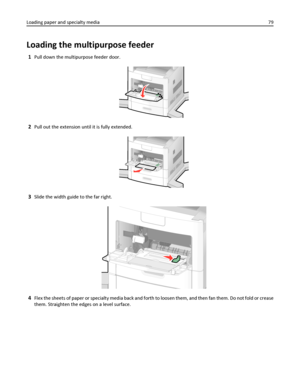 Page 79Loading the multipurpose feeder
1Pull down the multipurpose feeder door.
2Pull out the extension until it is fully extended.
3Slide the width guide to the far right.
4Flex the sheets of paper or specialty media back and forth to loosen them, and then fan them. Do not fold or crease
them. Straighten the edges on a level surface. Loading paper and specialty media79
Downloaded From ManualsPrinter.com Manuals 