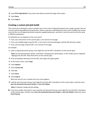 Page 1008Touch Print Page Borders if you want a box drawn around each page of the copies.
9Touch Done.
10Touch Copy It.
Creating a custom job (job build)
The custom job or job build is used to combine one or more sets of original documents into a single copy job. Each set
may be scanned using different job parameters. When a copy job is submitted and Custom Job is enabled, the scanner
scans the first set of original documents using the supplied parameters, and then it scans the next set with the same
or...