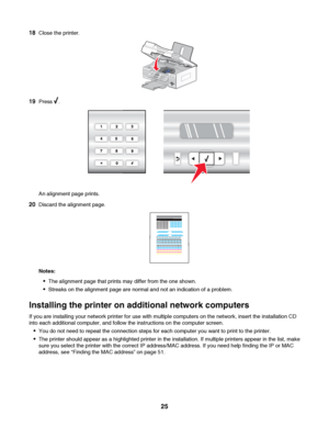 Page 2518Close the printer.
19Press .
An alignment page prints.
20Discard the alignment page.
Notes:
The alignment page that prints may differ from the one shown.
Streaks on the alignment page are normal and not an indication of a problem.
Installing the printer on additional network computers
If you are installing your network printer for use with multiple computers on the network, insert the installation CD
into each additional computer, and follow the instructions on the computer screen.
You do not need to...