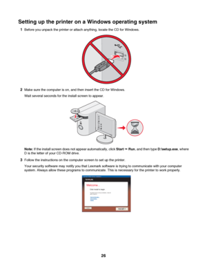 Page 26Setting up the printer on a Windows operating system
1Before you unpack the printer or attach anything, locate the CD for Windows.
2Make sure the computer is on, and then insert the CD for Windows.
Wait several seconds for the install screen to appear.
Note: If the install screen does not appear automatically, click Start Œ Run, and then type D:\setup.exe, where
D is the letter of your CD-ROM drive.
3Follow the instructions on the computer screen to set up the printer.
Your security software may notify...