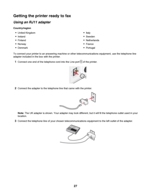 Page 27Getting the printer ready to fax
Using an RJ11 adapter
Country/region
United Kingdom
Ireland
Finland
Norway
Denmark
Italy
Sweden
Netherlands
France
Portugal
To connect your printer to an answering machine or other telecommunications equipment, use the telephone line
adapter included in the box with the printer.
1Connect one end of the telephone cord into the Line port  of the printer.
2Connect the adapter to the telephone line that came with the printer.
Note: The UK adapter is shown. Your adapter may...