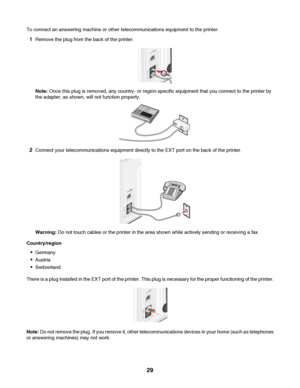 Page 29To connect an answering machine or other telecommunications equipment to the printer:
1Remove the plug from the back of the printer.
Note: Once this plug is removed, any country- or region-specific equipment that you connect to the printer by
the adapter, as shown, will not function properly.
2Connect your telecommunications equipment directly to the EXT port on the back of the printer.
Warning: Do not touch cables or the printer in the area shown while actively sending or receiving a fax....