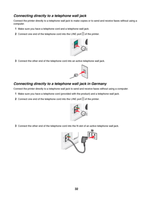 Page 32Connecting directly to a telephone wall jack
Connect the printer directly to a telephone wall jack to make copies or to send and receive faxes without using a
computer.
1Make sure you have a telephone cord and a telephone wall jack.
2Connect one end of the telephone cord into the LINE port  of the printer.
3Connect the other end of the telephone cord into an active telephone wall jack.
Connecting directly to a telephone wall jack in Germany
Connect the printer directly to a telephone wall jack to send...