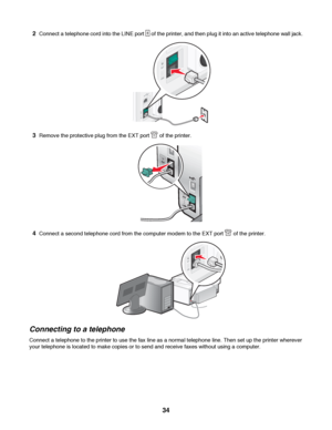 Page 342Connect a telephone cord into the LINE port  of the printer, and then plug it into an active telephone wall jack.
3Remove the protective plug from the EXT port  of the printer.
4Connect a second telephone cord from the computer modem to the EXT port  of the printer.
Connecting to a telephone
Connect a telephone to the printer to use the fax line as a normal telephone line. Then set up the printer wherever
your telephone is located to make copies or to send and receive faxes without using a computer....