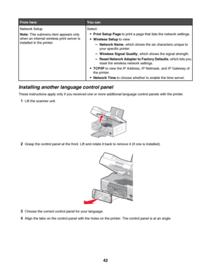 Page 42From hereYou can
Network Setup
Note: This submenu item appears only
when an internal wireless print server is
installed in the printer.Select:
Print Setup Page to print a page that lists the network settings.
Wireless Setup to view:
–Network Name, which shows the six characters unique to
your specific printer.
–Wireless Signal Quality, which shows the signal strength.
–Reset Network Adapter to Factory Defaults, which lets you
reset the wireless network settings.
TCP/IP to view the IP Address, IP Netmask,...