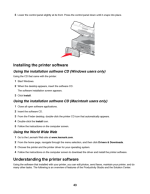 Page 435Lower the control panel slightly at its front. Press the control panel down until it snaps into place.
Installing the printer software
Using the installation software CD (Windows users only)
Using the CD that came with the printer:
1Start Windows.
2When the desktop appears, insert the software CD.
The software installation screen appears.
3Click Install.
Using the installation software CD (Macintosh users only)
1Close all open software applications.
2Insert the software CD.
3From the Finder desktop,...