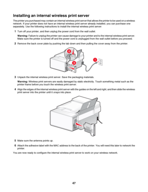 Page 47Installing an internal wireless print server
The printer you purchased may contain an internal wireless print server that allows the printer to be used on a wireless
network. If your printer does not have an internal wireless print server already installed, you can purchase one
separately. Use the following instructions to install the internal wireless print server:
1Turn off your printer, and then unplug the power cord from the wall outlet.
Warning: Failure to unplug the printer can cause damage to your...