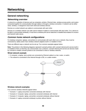 Page 49Networking
General networking
Networking overview
A network is a collection of devices such as computers, printers, Ethernet hubs, wireless access points, and routers
connected together for communication through cables or through a wireless connection. A network can be either
wired, wireless, or designed to have both wired and wireless devices.
Devices on a wired network use cables to communicate with each other.
Devices on a wireless network use radio waves instead of cables to communicate with each...