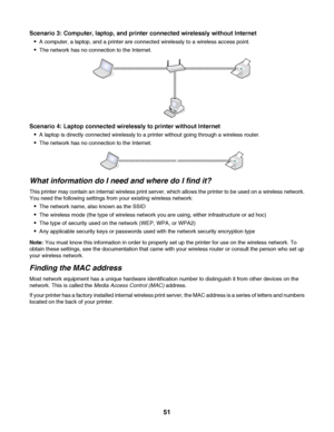 Page 51Scenario 3: Computer, laptop, and printer connected wirelessly without Internet

A computer, a laptop, and a printer are connected wirelessly to a wireless access point.
The network has no connection to the Internet.
Scenario 4: Laptop connected wirelessly to printer without Internet

A laptop is directly connected wirelessly to a printer without going through a wireless router.
The network has no connection to the Internet.
What information do I need and where do I find it?
This printer may contain an...