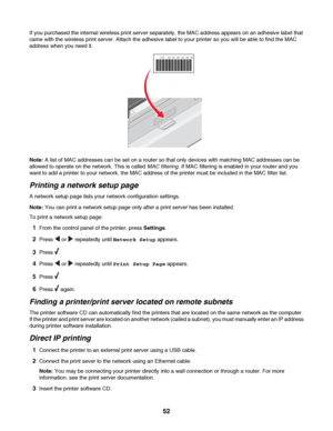 Page 52If you purchased the internal wireless print server separately, the MAC address appears on an adhesive label that
came with the wireless print server. Attach the adhesive label to your printer so you will be able to find the MAC
address when you need it.
UAA:     XX   XX   XX   XX   XX   XX
Note: A list of MAC addresses can be set on a router so that only devices with matching MAC addresses can be
allowed to operate on the network. This is called MAC filtering. If MAC filtering is enabled in your router...