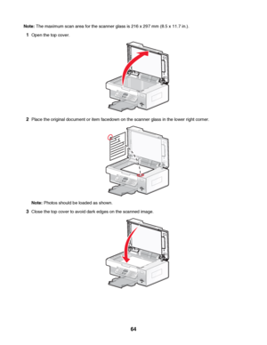 Page 64Note: The maximum scan area for the scanner glass is 216 x 297 mm (8.5 x 11.7 in.).
1Open the top cover.
2Place the original document or item facedown on the scanner glass in the lower right corner.
Note: Photos should be loaded as shown.
3Close the top cover to avoid dark edges on the scanned image.
 
64
Downloaded From ManualsPrinter.com Manuals 